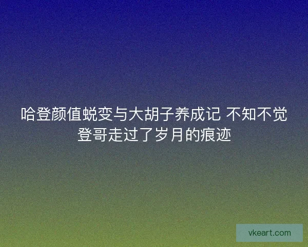 哈登颜值蜕变与大胡子养成记 不知不觉登哥走过了岁月的痕迹