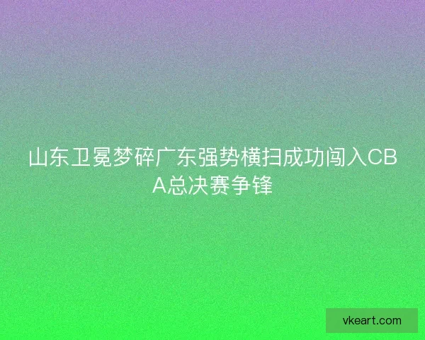 山东卫冕梦碎广东强势横扫成功闯入CBA总决赛争锋
